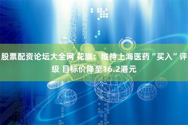 股票配资论坛大全网 花旗：维持上海医药“买入”评级 目标价降至16.2港元