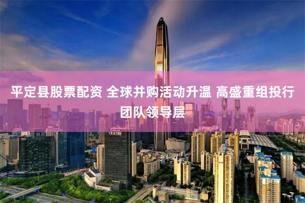 平定县股票配资 全球并购活动升温 高盛重组投行团队领导层