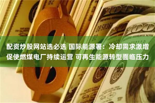 配资炒股网站选必选 国际能源署：冷却需求激增促使燃煤电厂持续运营 可再生能源转型面临压力