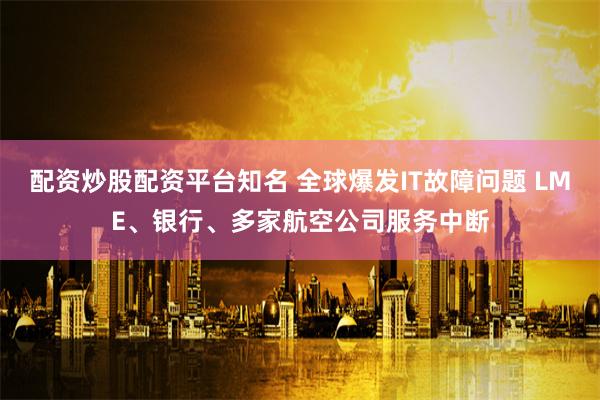 配资炒股配资平台知名 全球爆发IT故障问题 LME、银行、多家航空公司服务中断