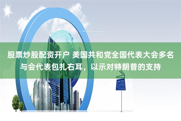 股票炒股配资开户 美国共和党全国代表大会多名与会代表包扎右耳，以示对特朗普的支持