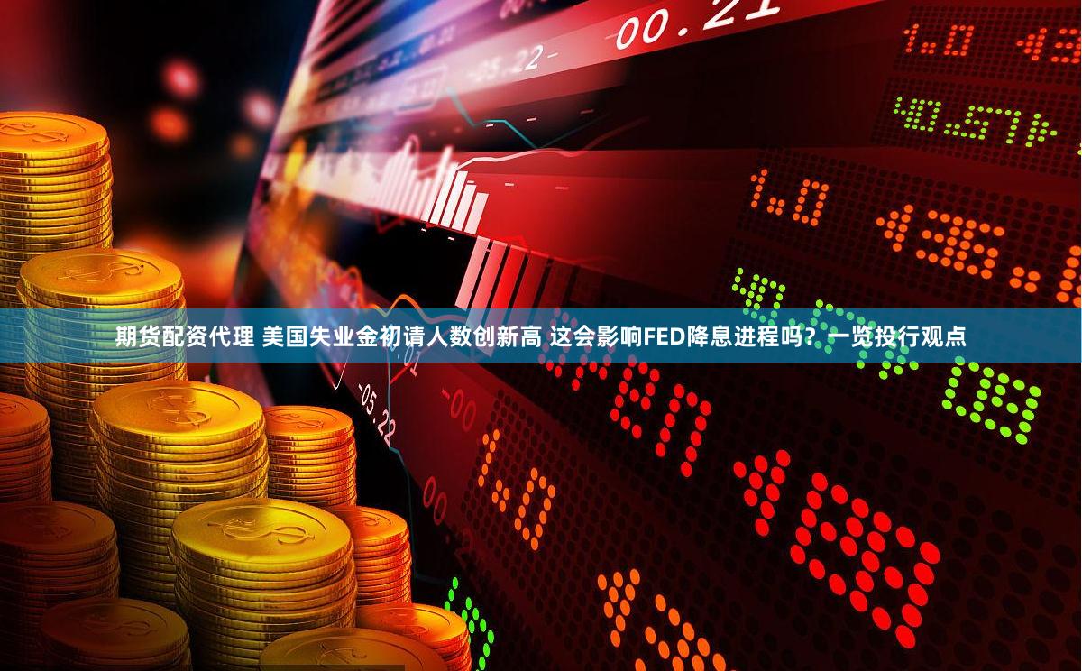 期货配资代理 美国失业金初请人数创新高 这会影响FED降息进程吗？一览投行观点
