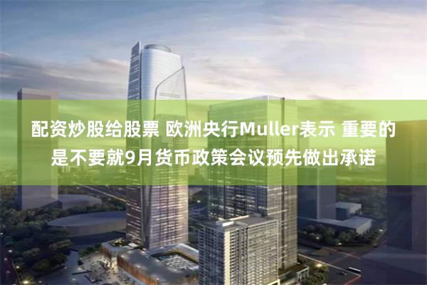 配资炒股给股票 欧洲央行Muller表示 重要的是不要就9月货币政策会议预先做出承诺