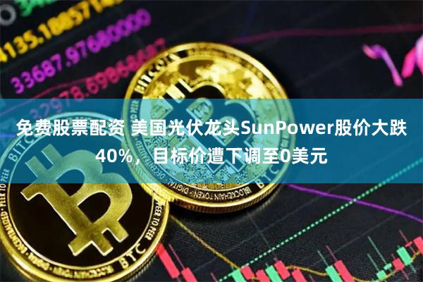免费股票配资 美国光伏龙头SunPower股价大跌40%，目标价遭下调至0美元