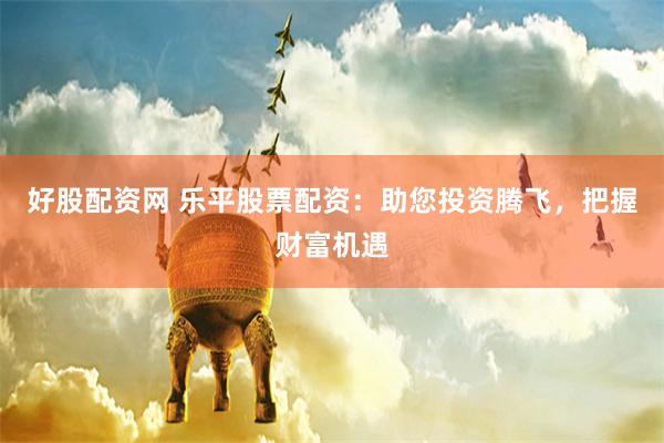 好股配资网 乐平股票配资：助您投资腾飞，把握财富机遇